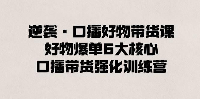 逆袭·口播好物带货课,好物爆单6大核心,口播带货强化训练营网创吧-网创项目资源站-副业项目-创业项目-搞钱项目网创吧